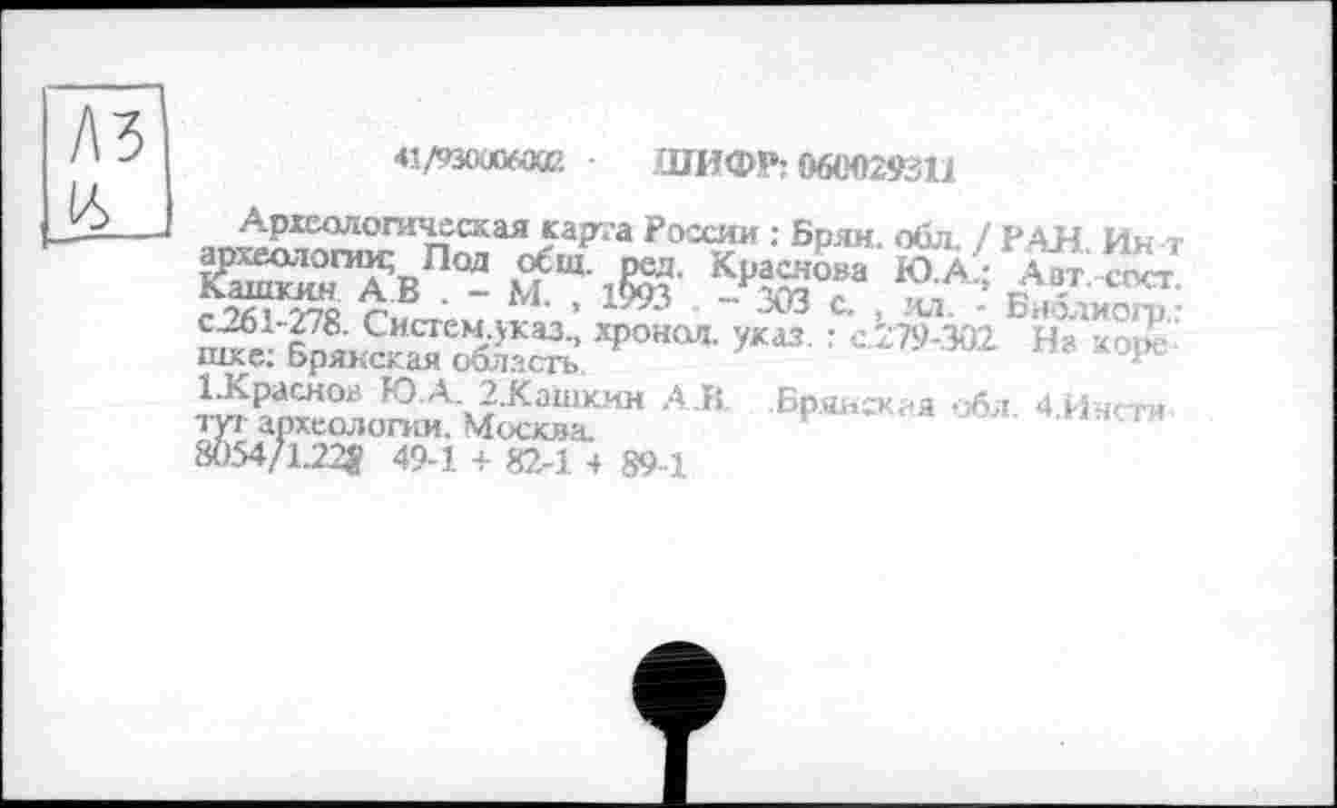 ﻿№
L6
41/тюлХй ШИФР: 060029311
Археологическая карта России : Брян. обл. / РАН Ин т
ŒSTSb “ м Ш1§ЭТ' -р5да°“
І.Краснол Ю А. 2.Кашкин A.R .Брянская обл 4 Ин<ти туг археологии. Москва.	*	‘».кнс.ти
8Ö54Z1.22J? 49-1 + 82-1 4 89-1